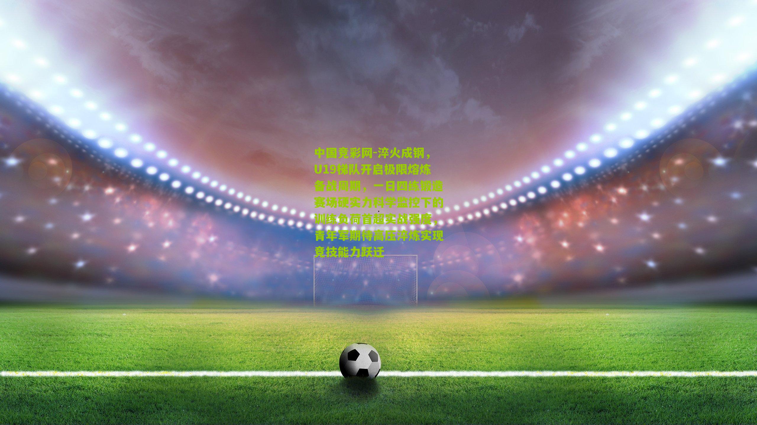 中国竞彩网-淬火成钢，U19梯队开启极限熔炼备战周期，一日四练锻造赛场硬实力科学监控下的训练负荷首超实战强度，青年军期待高压淬炼实现竞技能力跃迁-第1张图片-竞彩-china lottery